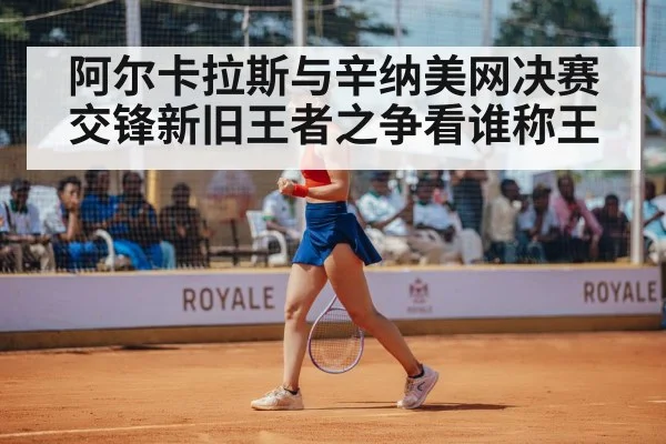 阿尔卡拉斯与辛纳美网决赛交锋新旧王者之争看谁称王
